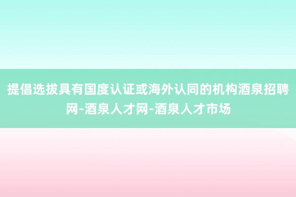 提倡选拔具有国度认证或海外认同的机构酒泉招聘网-酒泉人才网-酒泉人才市场